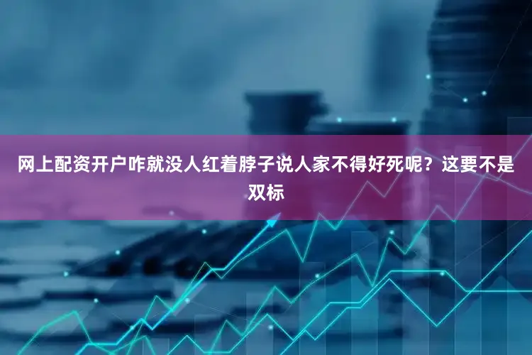 网上配资开户咋就没人红着脖子说人家不得好死呢？这要不是双标