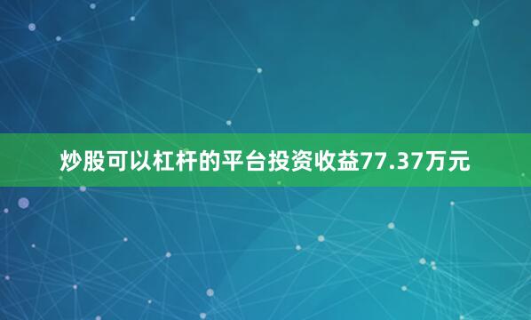 炒股可以杠杆的平台投资收益77.37万元