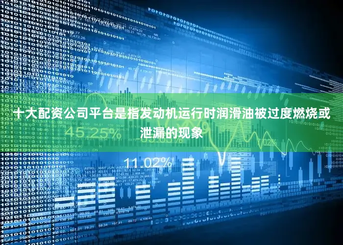 十大配资公司平台是指发动机运行时润滑油被过度燃烧或泄漏的现象
